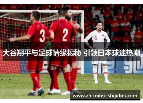 大谷翔平与足球情缘揭秘 引领日本球迷热潮