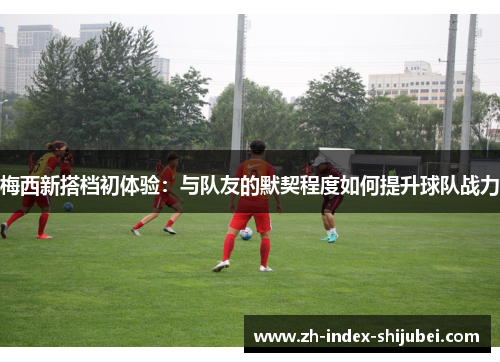 梅西新搭档初体验：与队友的默契程度如何提升球队战力